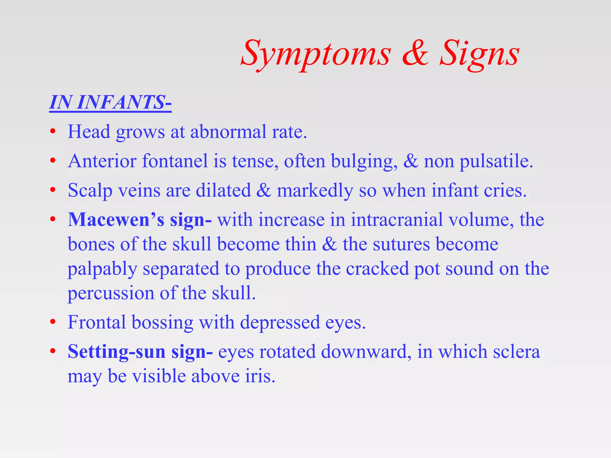 Symptoms & Signs
IN INFANTS-
• Head grows at abnormal rate.
• Anterior fontanel is tense, often bulging, & non pulsatile.
• Scalp veins are dilated & markedly so when infant cries.
• Macewen’s sign- with increase in intracranial volume, the
bones of the skull become thin & the sutures become
palpably separated to produce the cracked pot sound on the
percussion of the skull.
• Frontal bossing with depressed eyes.
• Setting-sun sign- eyes rotated downward, in which sclera
may be visible above iris.
 