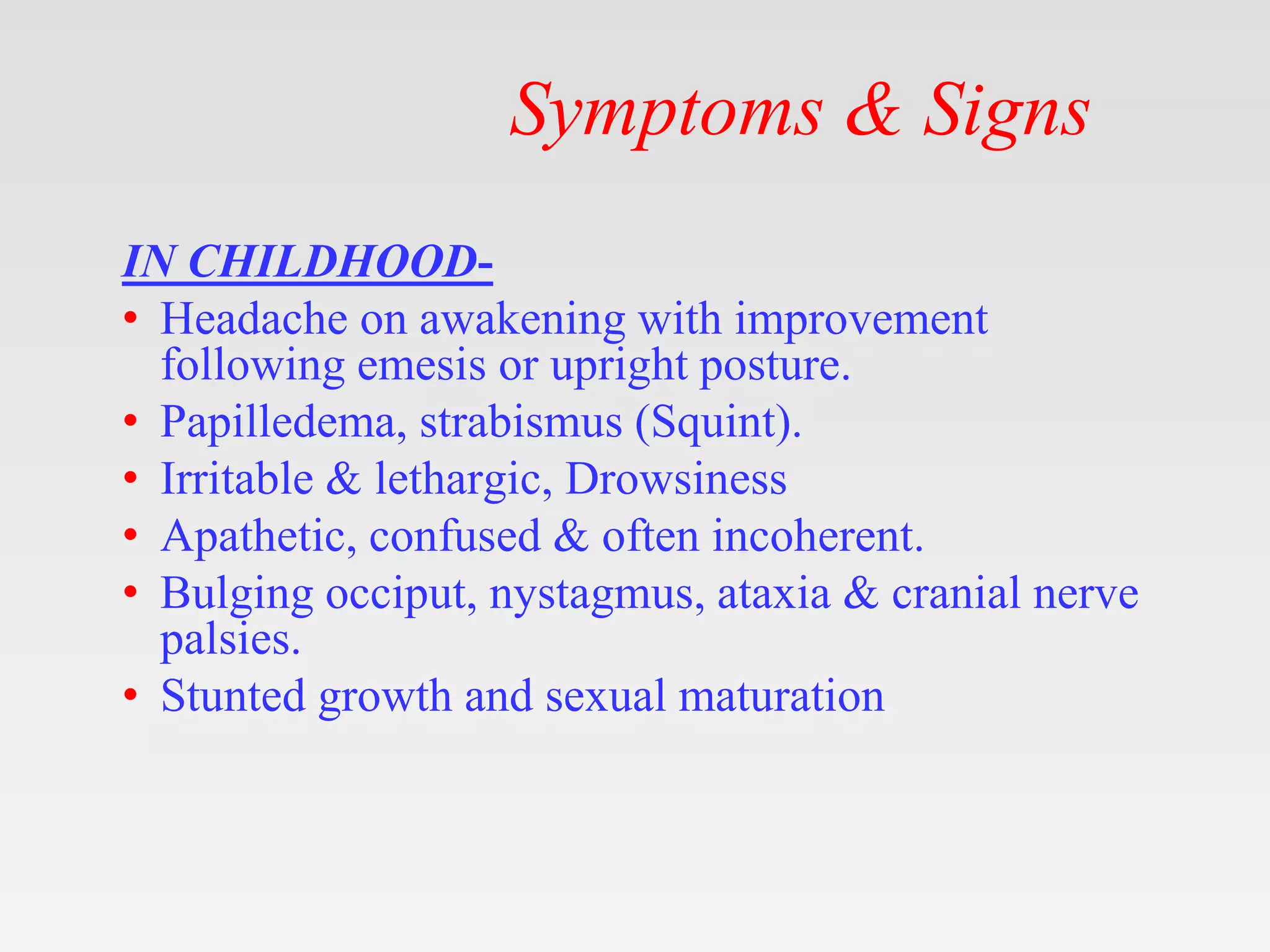 Symptoms & Signs
IN CHILDHOOD-
• Headache on awakening with improvement
following emesis or upright posture.
• Papilledema, strabismus (Squint).
• Irritable & lethargic, Drowsiness
• Apathetic, confused & often incoherent.
• Bulging occiput, nystagmus, ataxia & cranial nerve
palsies.
• Stunted growth and sexual maturation
 