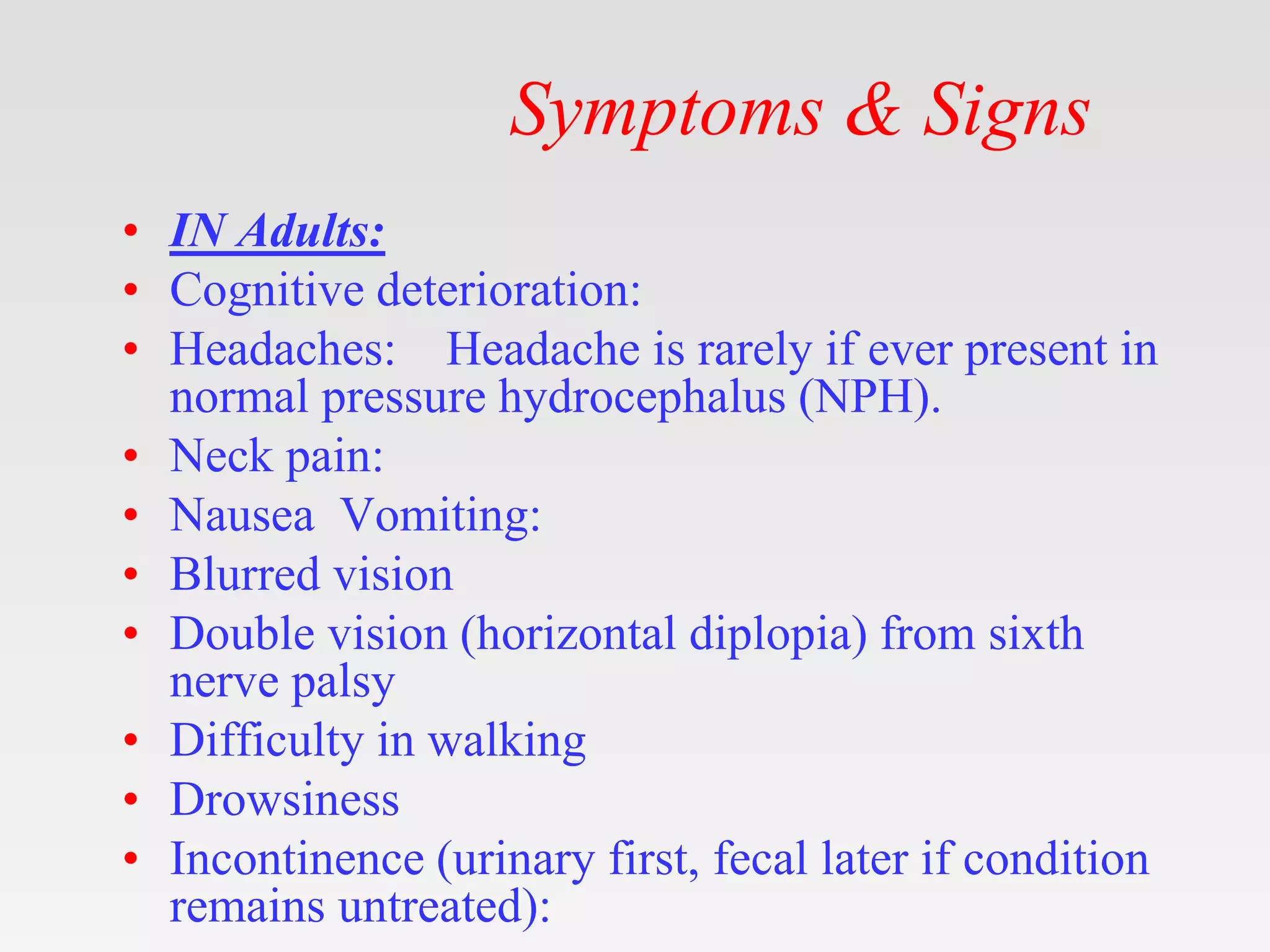 Symptoms & Signs
• IN Adults:
• Cognitive deterioration:
• Headaches: Headache is rarely if ever present in
normal pressure hydrocephalus (NPH).
• Neck pain:
• Nausea Vomiting:
• Blurred vision
• Double vision (horizontal diplopia) from sixth
nerve palsy
• Difficulty in walking
• Drowsiness
• Incontinence (urinary first, fecal later if condition
remains untreated):
 