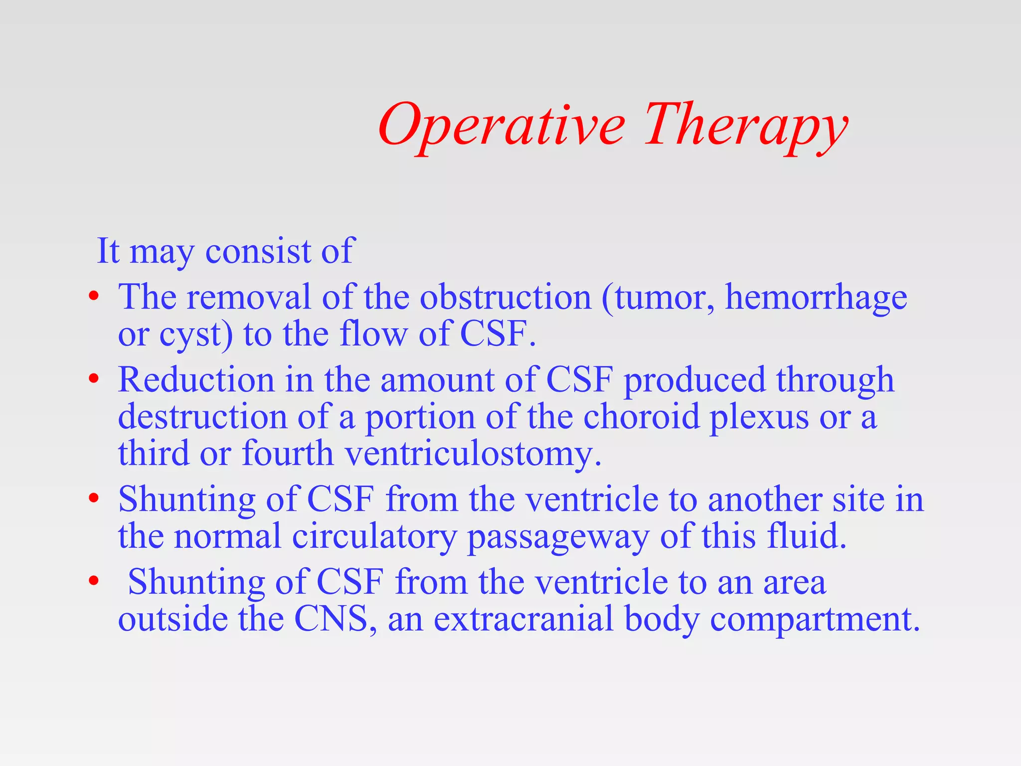 Operative Therapy
It may consist of
• The removal of the obstruction (tumor, hemorrhage
or cyst) to the flow of CSF.
• Reduction in the amount of CSF produced through
destruction of a portion of the choroid plexus or a
third or fourth ventriculostomy.
• Shunting of CSF from the ventricle to another site in
the normal circulatory passageway of this fluid.
• Shunting of CSF from the ventricle to an area
outside the CNS, an extracranial body compartment.
 