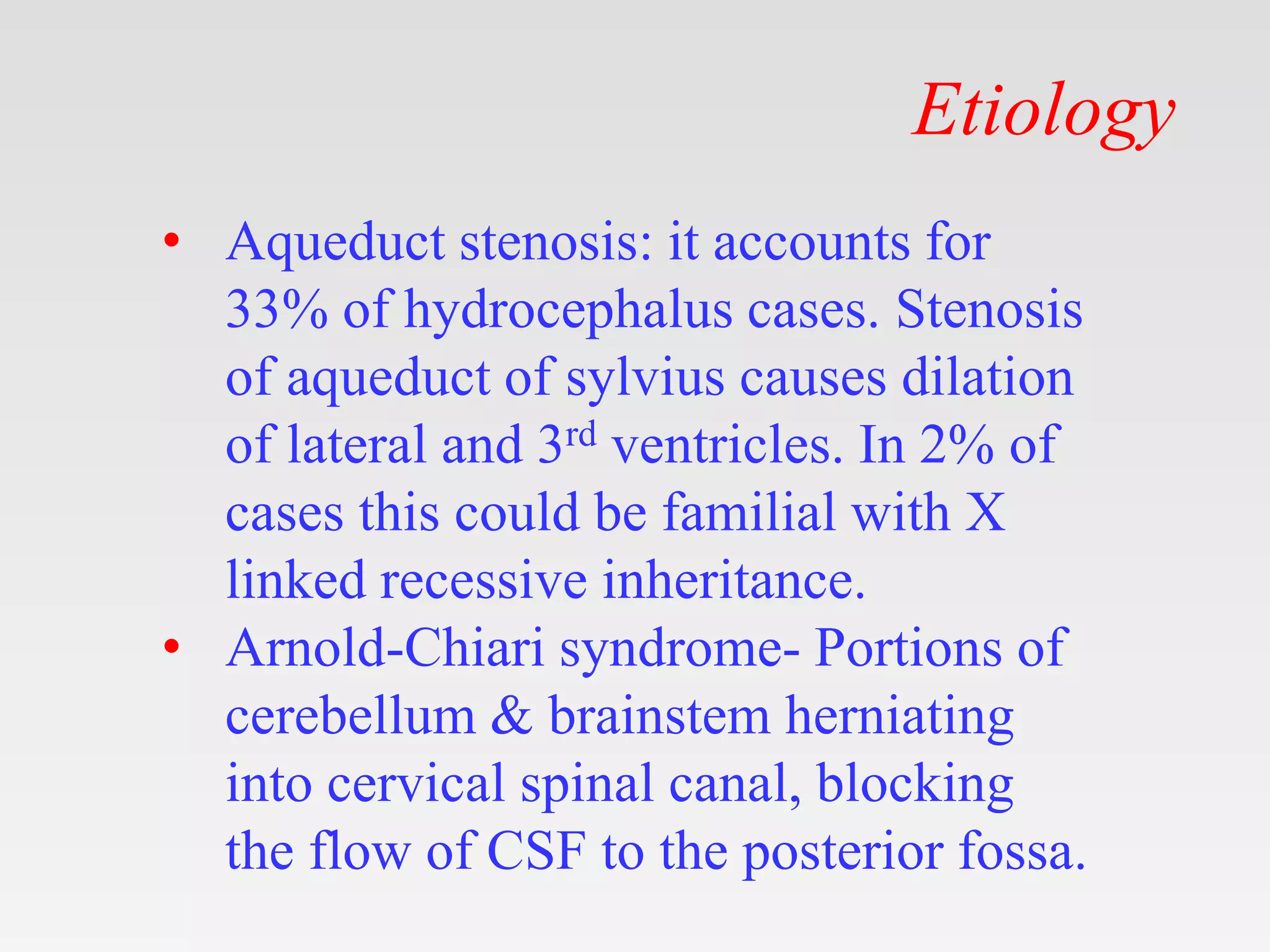Etiology
• Aqueduct stenosis: it accounts for
33% of hydrocephalus cases. Stenosis
of aqueduct of sylvius causes dilation
of lateral and 3rd ventricles. In 2% of
cases this could be familial with X
linked recessive inheritance.
• Arnold-Chiari syndrome- Portions of
cerebellum & brainstem herniating
into cervical spinal canal, blocking
the flow of CSF to the posterior fossa.
 
