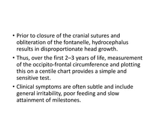 • Prior to closure of the cranial sutures and
obliteration of the fontanelle, hydrocephalus
results in disproportionate head growth.
• Thus, over the first 2–3 years of life, measurement
of the occipito-frontal circumference and plotting
this on a centile chart provides a simple and
sensitive test.
• Clinical symptoms are often subtle and include
general irritability, poor feeding and slow
attainment of milestones.
 