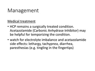 Management
Medical treatment
• HCP remains a surgically treated condition.
Acetazolamide (Carbonic Anhydrase Inhibitor) may
be helpful for temporizing the condition.
• watch for electrolyte imbalance and acetazolamide
side effects: lethargy, tachypnea, diarrhea,
paresthesias (e.g. tingling in the fingertips)
 