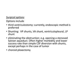 Surgical options
Options include
• third ventriculostomy: currently, endoscopic method is
preferred
• Shunting: VP shunts, VA shunt, ventriculopleural, LP
shunt
• eliminating the obstruction: e.g. opening a stenosed
Sylvian aqueduct. Often higher morbidity and lower
success rate than simple CSF diversion with shunts,
except perhaps in the case of tumor
• choroid plexectomy
 