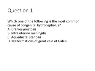 Question 1
Which one of the following is the most common
cause of congenital hydrocephalus?
A. Craniosynostosis
B. Intra uterine meningitis
C. Aqueductal stenosis
D. Malformations of great vein of Galen
 