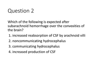 Question 2
Which of the following is expected after
subarachnoid hemorrhage over the convexities of
the brain?
1. increased reabsorption of CSF by arachnoid villi
2. noncommunicating hydrocephalus
3. communicating hydrocephalus
4. increased production of CSF
 