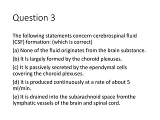 Question 3
The following statements concern cerebrospinal fluid
(CSF) formation: (which is correct)
(a) None of the fluid originates from the brain substance.
(b) lt ls largely formed by the choroid plexuses.
(c) It ls passively secreted by the ependymal cells
covering the choroid plexuses.
(d) It is produced continuously at a rate of about 5
ml/min.
(e) It is drained into the subarachnoid space fromthe
lymphatic vessels of the brain and spinal cord.
 