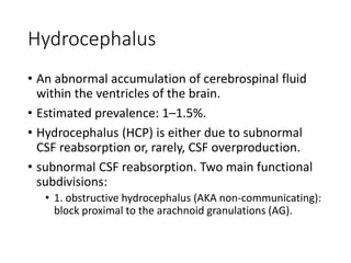 Hydrocephalus
• An abnormal accumulation of cerebrospinal fluid
within the ventricles of the brain.
• Estimated prevalence: 1–1.5%.
• Hydrocephalus (HCP) is either due to subnormal
CSF reabsorption or, rarely, CSF overproduction.
• subnormal CSF reabsorption. Two main functional
subdivisions:
• 1. obstructive hydrocephalus (AKA non-communicating):
block proximal to the arachnoid granulations (AG).
 