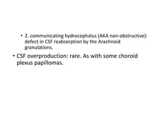 • 2. communicating hydrocephalus (AKA non-obstructive):
defect in CSF reabsorption by the Arachnoid
granulations.
• CSF overproduction: rare. As with some choroid
plexus papillomas.
 