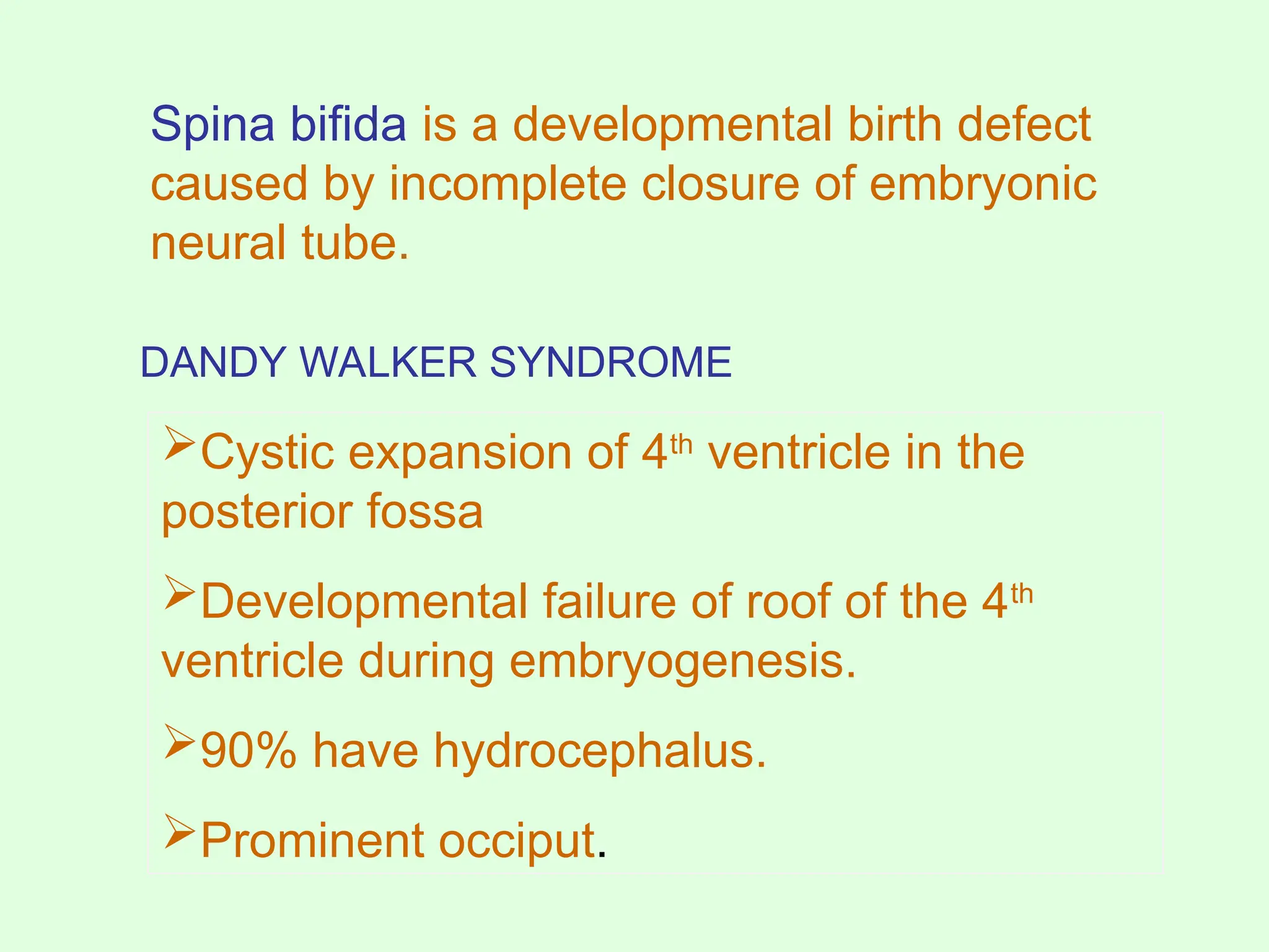 Spina bifida is a developmental birth defect
caused by incomplete closure of embryonic
neural tube.
Cystic expansion of 4th
ventricle in the
posterior fossa
Developmental failure of roof of the 4th
ventricle during embryogenesis.
90% have hydrocephalus.
Prominent occiput.
DANDY WALKER SYNDROME
 