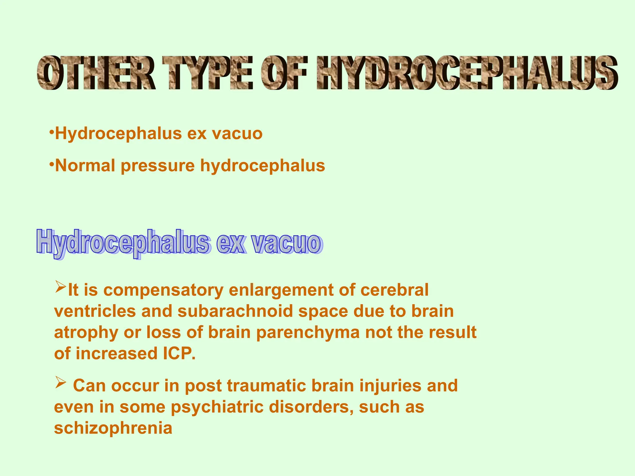 •Hydrocephalus ex vacuo
•Normal pressure hydrocephalus
It is compensatory enlargement of cerebral
ventricles and subarachnoid space due to brain
atrophy or loss of brain parenchyma not the result
of increased ICP.
 Can occur in post traumatic brain injuries and
even in some psychiatric disorders, such as
schizophrenia
 