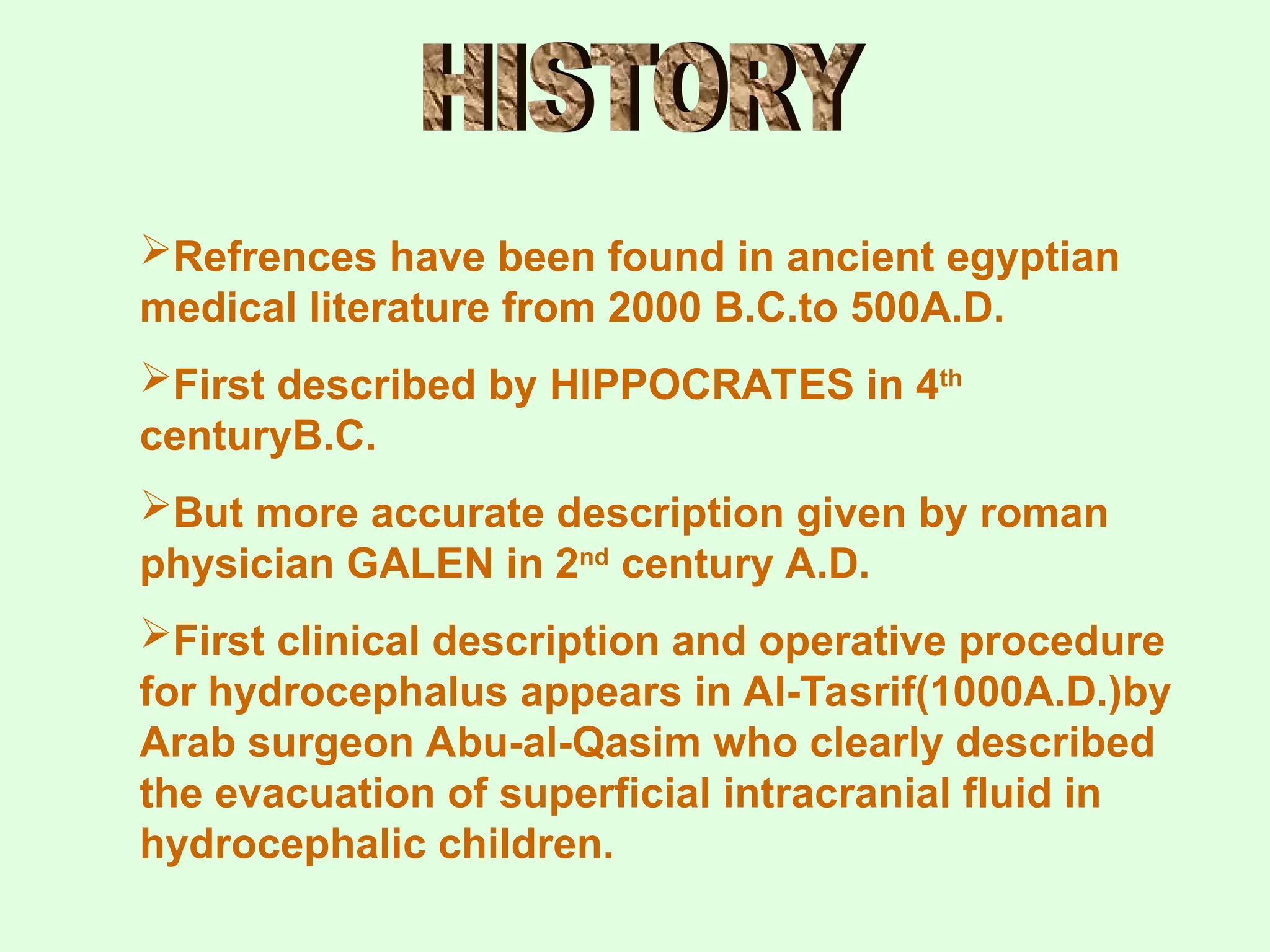 Refrences have been found in ancient egyptian
medical literature from 2000 B.C.to 500A.D.
First described by HIPPOCRATES in 4th
centuryB.C.
But more accurate description given by roman
physician GALEN in 2nd
century A.D.
First clinical description and operative procedure
for hydrocephalus appears in Al-Tasrif(1000A.D.)by
Arab surgeon Abu-al-Qasim who clearly described
the evacuation of superficial intracranial fluid in
hydrocephalic children.
 