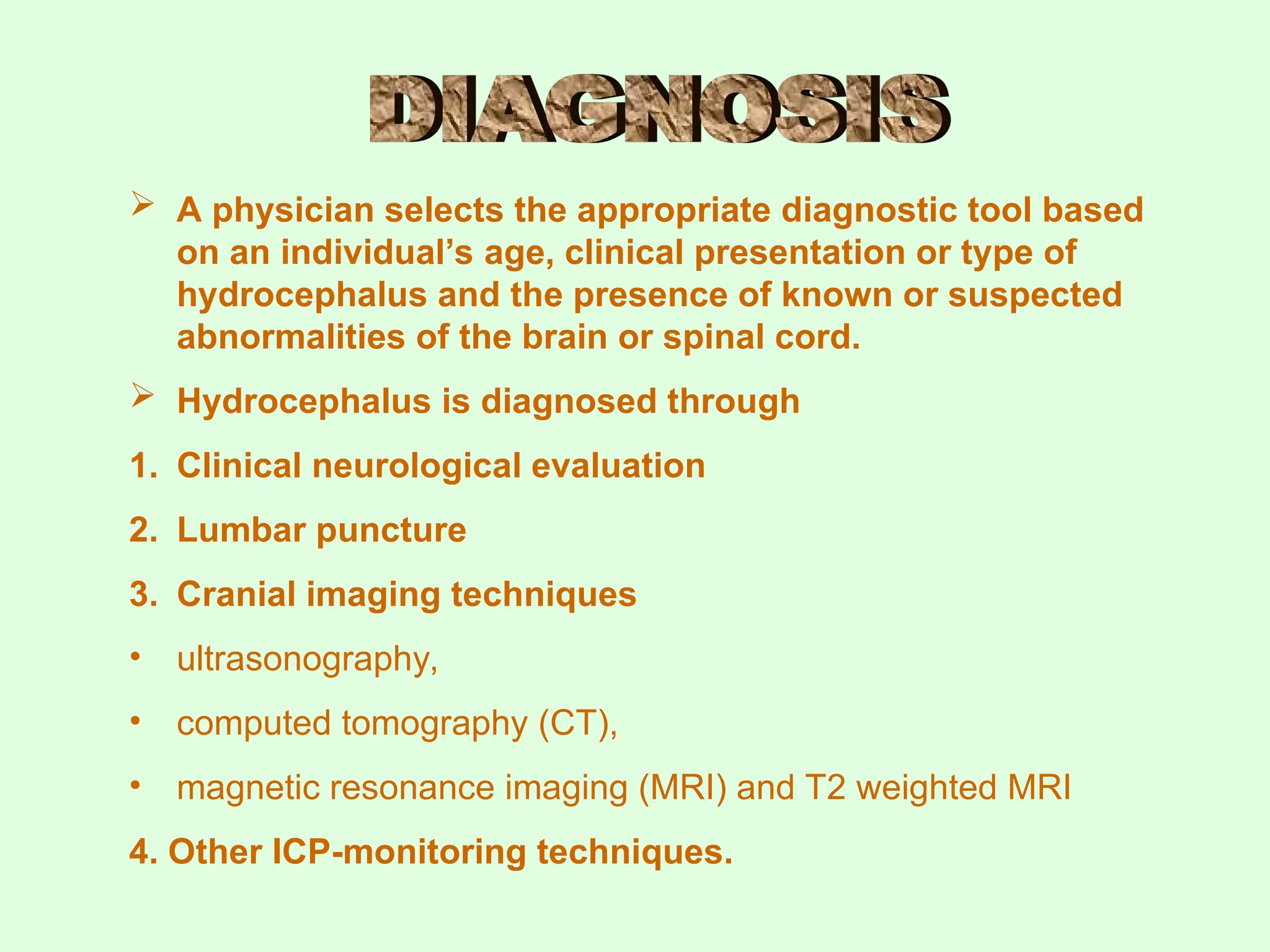  A physician selects the appropriate diagnostic tool based
on an individual’s age, clinical presentation or type of
hydrocephalus and the presence of known or suspected
abnormalities of the brain or spinal cord.
 Hydrocephalus is diagnosed through
1. Clinical neurological evaluation
2. Lumbar puncture
3. Cranial imaging techniques
• ultrasonography,
• computed tomography (CT),
• magnetic resonance imaging (MRI) and T2 weighted MRI
4. Other ICP-monitoring techniques.
 