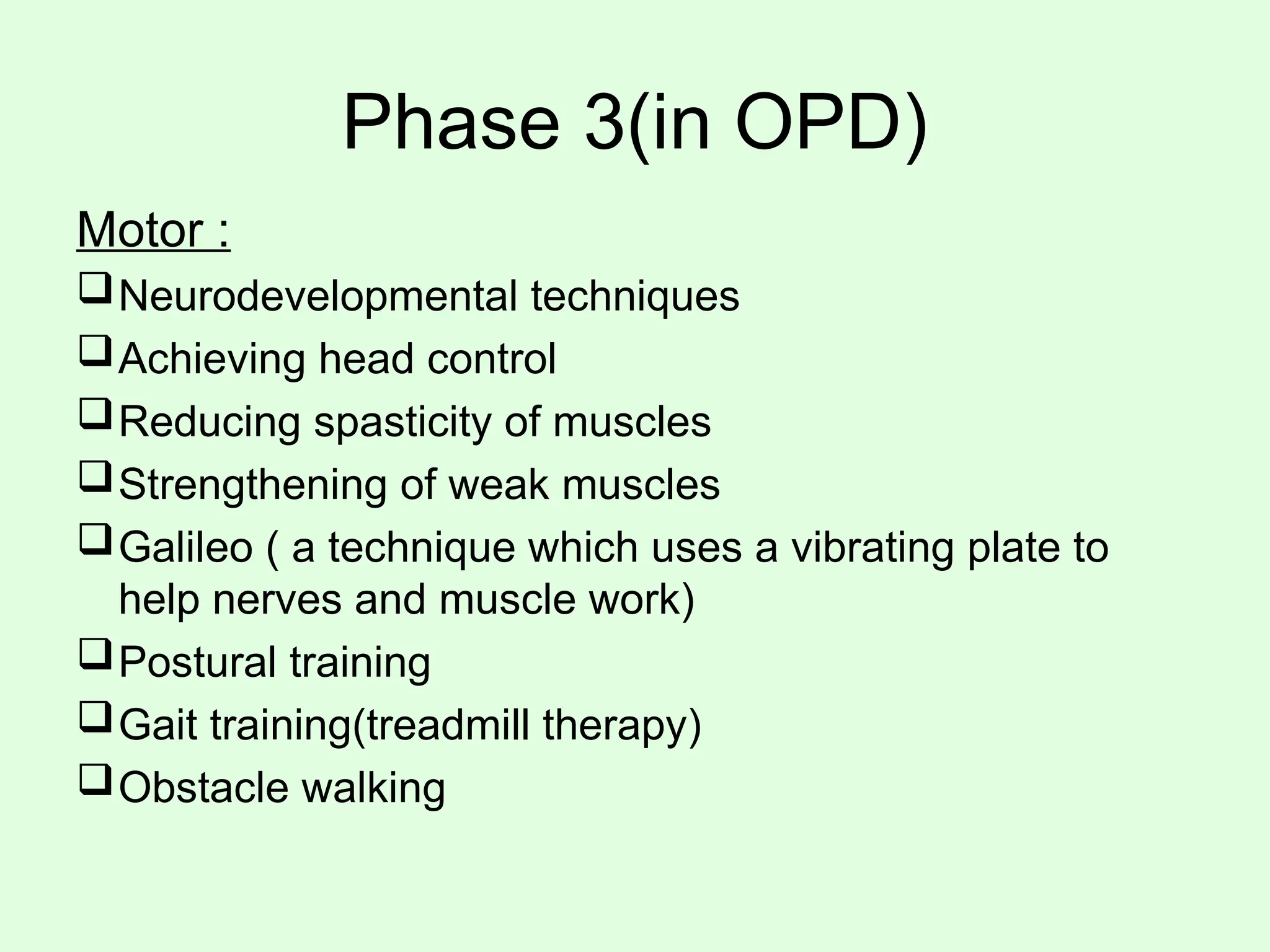 Phase 3(in OPD)
Motor :
Neurodevelopmental techniques
Achieving head control
Reducing spasticity of muscles
Strengthening of weak muscles
Galileo ( a technique which uses a vibrating plate to
help nerves and muscle work)
Postural training
Gait training(treadmill therapy)
Obstacle walking
 