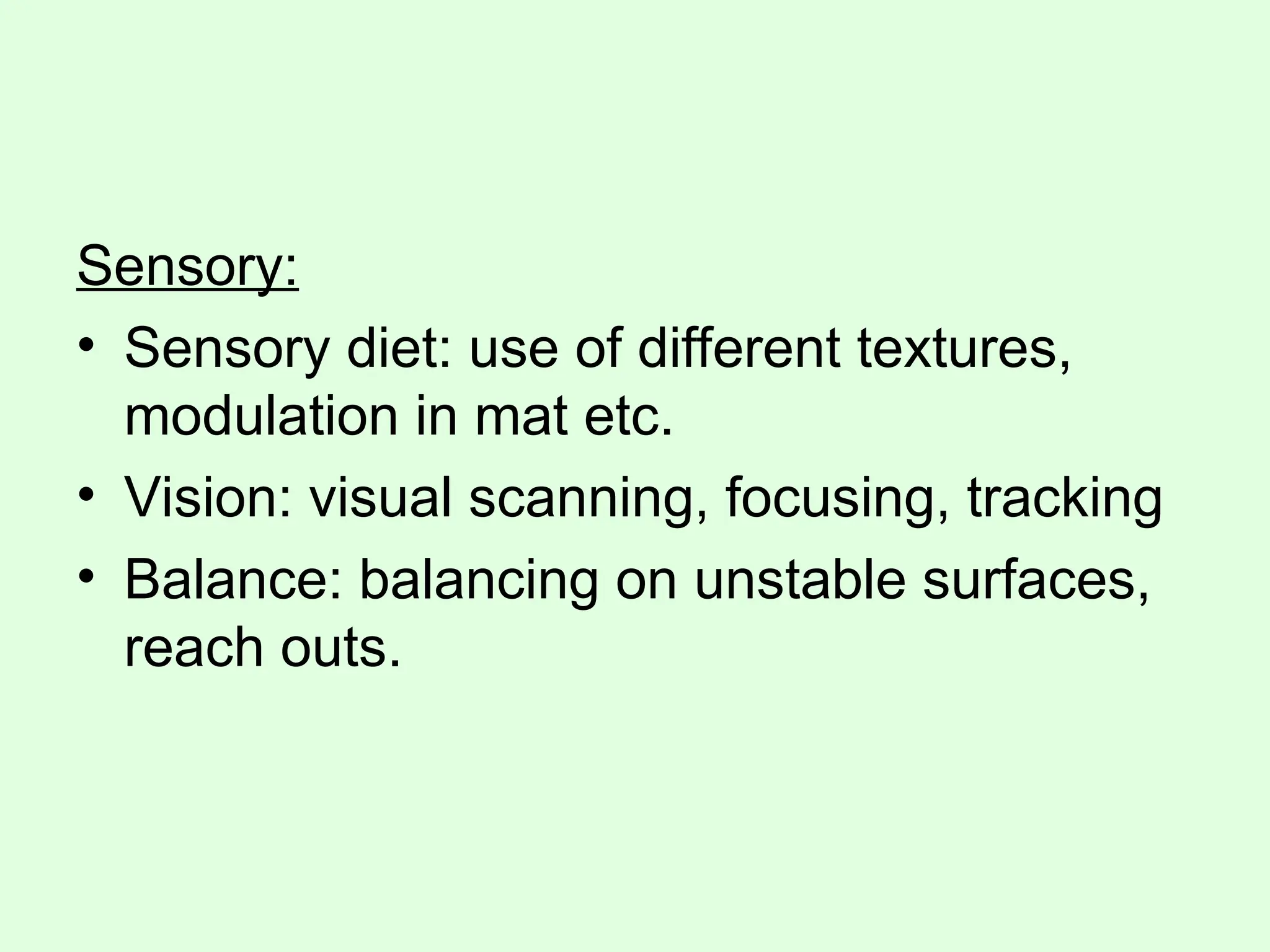 Sensory:
• Sensory diet: use of different textures,
modulation in mat etc.
• Vision: visual scanning, focusing, tracking
• Balance: balancing on unstable surfaces,
reach outs.
 