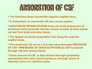 The fluid then flows around the superior sagittal sinus.
It reabsorbed via arachnoid villi into venous system.
ARACHNOID GRANULATIONS-these are small protrusions of
arachnoid which protrude into the venous sinuses of brain allows
csf exit from brain and enter blood.
The largest arachnoid granulation lies along the superior
sagittal sinus.
The arachnoid villi act as a one way valve.Normally PRESSURE
OF CSF >PRESSURE OF VENOUS SYSTEM.So CSF is drained
through villi into venous blood.
Some amount of CSF is also drained through lymphatics
assossiated with extra cranial nerves,ex.-through axons of
olfactory nerve via cribriform plate.
 