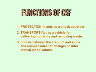 1. PROTECTION- It acts as a shock absorber.
2. TRANSPORT-Act as a vehicle for
delivering nutrients and removing waste.
3. It flows between the cranium and spine
and compensates for changes in intra
cranial blood volume.
 