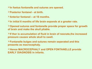 In foetus fontanelle and sutures are opened.
Posterior fontanel - at birth.
Anterior fontanel – at 18 months.
In initial 6 months of life brain expands at a greater rate.
Opened sutures and fontanelle provide proper space for growth
of brain and make the skull pliable.
If ther is accumulation of fluid in brain of neonate,the increased
pressure causes whole skull to swell.
Fontanelle bulges and sutures remain seperated and this
presents as macrocephaly.
Hence MACROCEPHALY and OPEN FONTANELLE provide
EARLY DIAGNOSIS in infants.
 