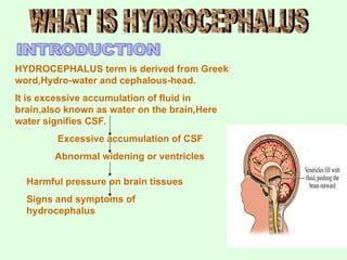 HYDROCEPHALUS term is derived from Greek
word,Hydro-water and cephalous-head.
It is excessive accumulation of fluid in
brain,also known as water on the brain,Here
water signifies CSF.
Excessive accumulation of CSF
Abnormal widening or ventricles
Harmful pressure on brain tissues
Signs and symptoms of
hydrocephalus
 
