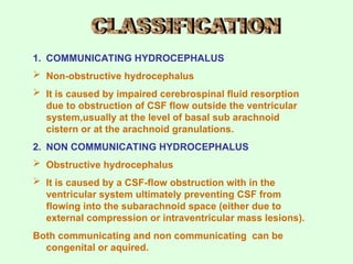 1. COMMUNICATING HYDROCEPHALUS
 Non-obstructive hydrocephalus
 It is caused by impaired cerebrospinal fluid resorption
due to obstruction of CSF flow outside the ventricular
system,usually at the level of basal sub arachnoid
cistern or at the arachnoid granulations.
2. NON COMMUNICATING HYDROCEPHALUS
 Obstructive hydrocephalus
 It is caused by a CSF-flow obstruction with in the
ventricular system ultimately preventing CSF from
flowing into the subarachnoid space (either due to
external compression or intraventricular mass lesions).
Both communicating and non communicating can be
congenital or aquired.
 