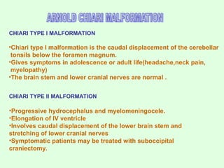 •Chiari type I malformation is the caudal displacement of the cerebellar
tonsils below the foramen magnum.
•Gives symptoms in adolescence or adult life(headache,neck pain,
myelopathy)
•The brain stem and lower cranial nerves are normal .
CHIARI TYPE II MALFORMATION
•Progressive hydrocephalus and myelomeningocele.
•Elongation of IV ventricle
•Involves caudal displacement of the lower brain stem and
stretching of lower cranial nerves
•Symptomatic patients may be treated with suboccipital
craniectomy.
CHIARI TYPE I MALFORMATION
 