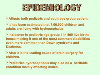 Affects both pediatric and adult age group patient.
It has been estimated that 7,00,000 children and
adults are living with hydrocephalus.
Incidence in pediatric age group 1 in 500 live births
hence making it one of the most common disabilities
even more common than Down syndrome and
Deafness.
Also it is the leading cause of brain surgery for
children.
Pediatrics hydrocephalus may also be a heritable
condition mainly affecting males.
 