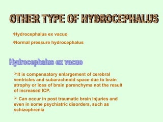 •Hydrocephalus ex vacuo
•Normal pressure hydrocephalus
It is compensatory enlargement of cerebral
ventricles and subarachnoid space due to brain
atrophy or loss of brain parenchyma not the result
of increased ICP.
 Can occur in post traumatic brain injuries and
even in some psychiatric disorders, such as
schizophrenia
 