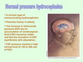 A chronic type of
communicating hydrocephalus
Presents mainly in elderly
The increase in intracranial
pressure (ICP) due to
accumulation of cerebrospinal
fluid (CSF) becomes stable
and that the formation of CSF
equilibrates with absorption.
CSF pressure reaches a high
normal level of 150 to 200 mm
of H2O.
 