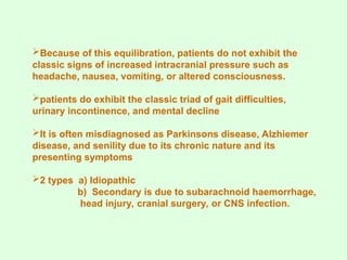 Because of this equilibration, patients do not exhibit the
classic signs of increased intracranial pressure such as
headache, nausea, vomiting, or altered consciousness.
patients do exhibit the classic triad of gait difficulties,
urinary incontinence, and mental decline
It is often misdiagnosed as Parkinsons disease, Alzhiemer
disease, and senility due to its chronic nature and its
presenting symptoms
2 types a) Idiopathic
b) Secondary is due to subarachnoid haemorrhage,
head injury, cranial surgery, or CNS infection.
 
