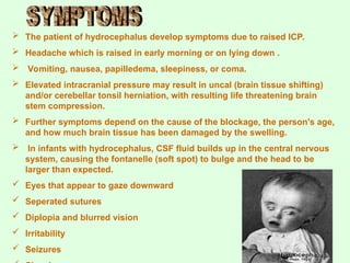  The patient of hydrocephalus develop symptoms due to raised ICP.
 Headache which is raised in early morning or on lying down .
 Vomiting, nausea, papilledema, sleepiness, or coma.
 Elevated intracranial pressure may result in uncal (brain tissue shifting)
and/or cerebellar tonsil herniation, with resulting life threatening brain
stem compression.
 Further symptoms depend on the cause of the blockage, the person's age,
and how much brain tissue has been damaged by the swelling.
 In infants with hydrocephalus, CSF fluid builds up in the central nervous
system, causing the fontanelle (soft spot) to bulge and the head to be
larger than expected.
 Eyes that appear to gaze downward
 Seperated sutures
 Diplopia and blurred vision
 Irritability
 Seizures
 