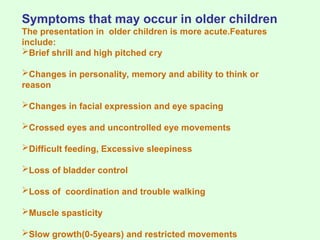 Symptoms that may occur in older children
The presentation in older children is more acute.Features
include:
Brief shrill and high pitched cry
Changes in personality, memory and ability to think or
reason
Changes in facial expression and eye spacing
Crossed eyes and uncontrolled eye movements
Difficult feeding, Excessive sleepiness
Loss of bladder control
Loss of coordination and trouble walking
Muscle spasticity
Slow growth(0-5years) and restricted movements
 