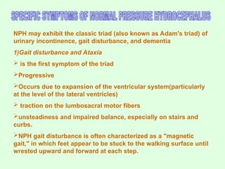 NPH may exhibit the classic triad (also known as Adam's triad) of
urinary incontinence, gait disturbance, and dementia
1)Gait disturbance and Ataxia
 is the first symptom of the triad
Progressive
Occurs due to expansion of the ventricular system(particularly
at the level of the lateral ventricles)
 traction on the lumbosacral motor fibers
unsteadiness and impaired balance, especially on stairs and
curbs.
NPH gait disturbance is often characterized as a "magnetic
gait," in which feet appear to be stuck to the walking surface until
wrested upward and forward at each step.
 