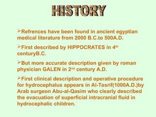 Refrences have been found in ancient egyptian
medical literature from 2000 B.C.to 500A.D.
First described by HIPPOCRATES in 4th
centuryB.C.
But more accurate description given by roman
physician GALEN in 2nd
century A.D.
First clinical description and operative procedure
for hydrocephalus appears in Al-Tasrif(1000A.D.)by
Arab surgeon Abu-al-Qasim who clearly described
the evacuation of superficial intracranial fluid in
hydrocephalic children.
 