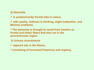 2) Dementia
 is predominantly frontal lobe in nature,
 with apathy, dullness in thinking, slight inattention. and
Memory problems.
The dementia is thought to result from traction on
frontal and limbic fibers that also run in the
periventricular region
3) Urinary incontinence
 appears late in the illness,
consisting of increased frequency and urgency.
 