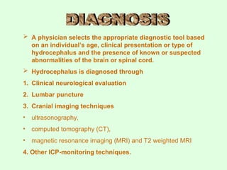 A physician selects the appropriate diagnostic tool based
on an individual’s age, clinical presentation or type of
hydrocephalus and the presence of known or suspected
abnormalities of the brain or spinal cord.
 Hydrocephalus is diagnosed through
1. Clinical neurological evaluation
2. Lumbar puncture
3. Cranial imaging techniques
• ultrasonography,
• computed tomography (CT),
• magnetic resonance imaging (MRI) and T2 weighted MRI
4. Other ICP-monitoring techniques.
 