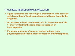 1) CLINICAL NEUROLOGICAL EVALUATION
 Signs symptoms and neurological examination with accurate
serial recording of head circumference will point towards the
diagnosis.
 An increase in head circumference in 1st
three months of life
>1cm every fortnight should arouse suspicion of
hydrocephalus
 Persistent widening of squamo parietal sutures is not
physiological and should arouse suspicion of hydrocephalus.
 