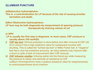 2)LUMBAR PUNCTURE
a)Obstructive hydrocephalus-
This is a contraindication for LP because of the risk of causing tonsillar
herniation and death.
b)Non Obstructive hydrocephalus-
LP here may be both diagnostic-by measurement of opening pressure
therapeutic-by draining volume of csf
c) NPH
LP is usually the first step in diagnosis. In most cases, CSF pressure is
usually above 155 mmH2O.
i) CSF tap test: Clinical evaluation is done before and after removal of CSF (30
ml or more).It has a high predictive value for subsequent success with
shunting. This is called the "lumbar tap test" or Miller Fisher test. A "negative"
test has a very low predictive accuracy, as many patients may improve after
a shunt in spite of lack of improvement after CSF removal.
ii) CSF infusion studies :Infusing saline into the thecal sac while measuring
tha pressure to obtain and estimate of resistance to CSF
outflow>14mmHg/ml/min have a positive predictive value for responsiveness
to ventriculoperitoneal shunt insertion.
 