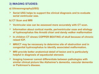 3) IMAGING STUDIES:
a) Uitrasonography(USG)
 Serial USG helps to support the clinical diagnosis and to evaluate
serial ventricular size.
b) CT Scan and MRI
 Ventricular size can be assessed more accurately with CT scan.
 Information about cortical mantle, periventricular ooze and etiology
of hydrocephalus like Arnold chiari and dandy walker malformation
 In children CT shows COPPER BEATING of skull because of chronic
raised ICP.
 MRI/CT may be necessary to determine site of obstruction and in
congenital hydrocephalus to identify associated malformation.
 MRI provide better anatomical detail of lesion and is particularly
helpful in diagnosis of aqueductal stenosis
 Imaging however cannot differentiate between pathologies with
similar clinical picture like Alzheimer's dementia, vascular dementia
or Parkinson's disease.
 