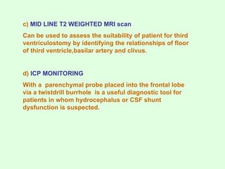 c) MID LINE T2 WEIGHTED MRI scan
Can be used to assess the suitability of patient for third
ventriculostomy by identifying the relationships of floor
of third ventricle,basilar artery and clivus.
d) ICP MONITORING
With a parenchymal probe placed into the frontal lobe
via a twistdrill burrhole is a useful diagnostic tool for
patients in whom hydrocephalus or CSF shunt
dysfunction is suspected.
 