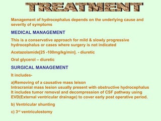 Management of hydrocephalus depends on the underlying cause and
severity of symptoms
MEDICAL MANAGEMENT
This is a conservative approach for mild & slowly progressive
hydrocephalus or cases where surgery is not indicated
Acetazolamide[25 -100mg/kg/min]. - diuretic
Oral glycerol – diuretic
SURGICAL MANAGEMENT
It includes-
a)Removing of a causative mass leison
Intracranial mass lesion usually present with obstructive hydrocephalus
It includes tumor removal and decompression of CSF pathway using
EVD(External ventricular drainage) to cover early post operative period.
b) Ventricular shunting
c) 3rd
ventriculostomy
 