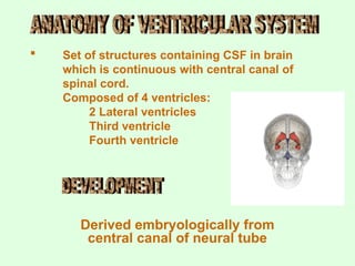  Set of structures containing CSF in brain
which is continuous with central canal of
spinal cord.
Composed of 4 ventricles:
2 Lateral ventricles
Third ventricle
Fourth ventricle
Derived embryologically from
central canal of neural tube
 