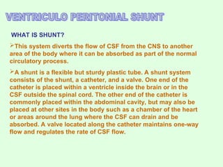 WHAT IS SHUNT?
This system diverts the flow of CSF from the CNS to another
area of the body where it can be absorbed as part of the normal
circulatory process.
A shunt is a flexible but sturdy plastic tube. A shunt system
consists of the shunt, a catheter, and a valve. One end of the
catheter is placed within a ventricle inside the brain or in the
CSF outside the spinal cord. The other end of the catheter is
commonly placed within the abdominal cavity, but may also be
placed at other sites in the body such as a chamber of the heart
or areas around the lung where the CSF can drain and be
absorbed. A valve located along the catheter maintains one-way
flow and regulates the rate of CSF flow.
 
