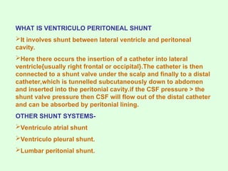 WHAT IS VENTRICULO PERITONEAL SHUNT
It involves shunt between lateral ventricle and peritoneal
cavity.
Here there occurs the insertion of a catheter into lateral
ventricle{usually right frontal or occipital}.The catheter is then
connected to a shunt valve under the scalp and finally to a distal
catheter,which is tunnelled subcutaneously down to abdomen
and inserted into the peritonial cavity.if the CSF pressure > the
shunt valve pressure then CSF will flow out of the distal catheter
and can be absorbed by peritonial lining.
OTHER SHUNT SYSTEMS-
Ventriculo atrial shunt
Ventriculo pleural shunt.
Lumbar peritonial shunt.
 