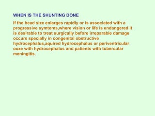 WHEN IS THE SHUNTING DONE
If the head size enlarges rapidly or is associated with a
progressive symtoms,where vision or life is endangered it
is desirable to treat surgically before irreparable damage
occurs specially in congenital obstructive
hydrocephalus,aquired hydrocephalus or periventricular
ooze with hydrocephalus and patients with tubercular
meningitis.
 