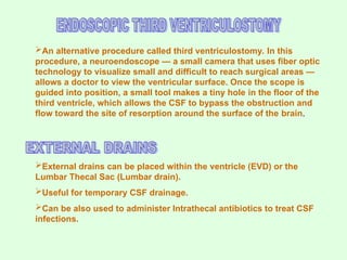 An alternative procedure called third ventriculostomy. In this
procedure, a neuroendoscope — a small camera that uses fiber optic
technology to visualize small and difficult to reach surgical areas —
allows a doctor to view the ventricular surface. Once the scope is
guided into position, a small tool makes a tiny hole in the floor of the
third ventricle, which allows the CSF to bypass the obstruction and
flow toward the site of resorption around the surface of the brain.
External drains can be placed within the ventricle (EVD) or the
Lumbar Thecal Sac (Lumbar drain).
Useful for temporary CSF drainage.
Can be also used to administer Intrathecal antibiotics to treat CSF
infections.
 