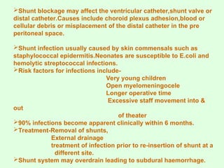Shunt blockage may affect the ventricular catheter,shunt valve or
distal catheter.Causes include choroid plexus adhesion,blood or
cellular debris or misplacement of the distal catheter in the pre
peritoneal space.
Shunt infection usually caused by skin commensals such as
staphylococcal epidermitis.Neonates are susceptible to E.coli and
hemolytic streptococcal infections.
Risk factors for infections include-
Very young children
Open myelomeningocele
Longer operative time
Excessive staff movement into &
out
of theater
90% infections become apparent clinically within 6 months.
Treatment-Removal of shunts,
External drainage
treatment of infection prior to re-insertion of shunt at a
different site.
Shunt system may overdrain leading to subdural haemorrhage.
 