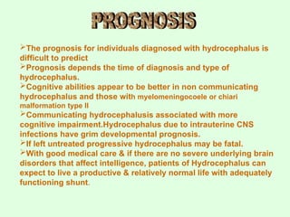 The prognosis for individuals diagnosed with hydrocephalus is
difficult to predict
Prognosis depends the time of diagnosis and type of
hydrocephalus.
Cognitive abilities appear to be better in non communicating
hydrocephalus and those with myelomeningocoele or chiari
malformation type II
Communicating hydrocephalusis associated with more
cognitive impairment.Hydrocephalus due to intrauterine CNS
infections have grim developmental prognosis.
If left untreated progressive hydrocephalus may be fatal.
With good medical care & if there are no severe underlying brain
disorders that affect intelligence, patients of Hydrocephalus can
expect to live a productive & relatively normal life with adequately
functioning shunt.
 