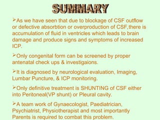 As we have seen that due to blockage of CSF outflow
or defective absorbtion or overproduction of CSF,there is
accumulation of fluid in ventricles which leads to brain
damage and produce signs and symptoms of increased
ICP.
Only congenital form can be screened by proper
antenatal check ups & investigaions.
It is diagnosed by neurological evaluation, Imaging,
Lumbar Puncture, & ICP monitoring.
Only definitive treatment is SHUNTING of CSF either
into Peritoneal(VP shunt) or Pleural cavity.
A team work of Gynaecologist, Paediatrician,
Psychiatrist, Physiotherapist and most importantly
Parents is required to combat this problem.
 