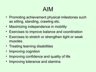 AIM
• Promoting achievement physical milestones such
as sitting, standing, crawling etc.
• Maximizing independence in mobility
• Exercises to improve balance and coordination
• Exercises to stretch or strengthen tight or weak
muscles.
• Treating learning disabilities
• Improving cognition
• Improving confidence and quality of life
• Improving tolerance and stamina
 