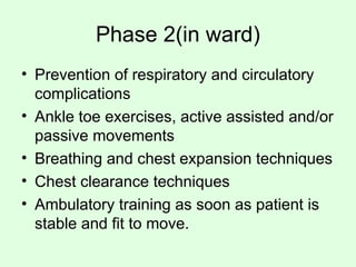 Phase 2(in ward)
• Prevention of respiratory and circulatory
complications
• Ankle toe exercises, active assisted and/or
passive movements
• Breathing and chest expansion techniques
• Chest clearance techniques
• Ambulatory training as soon as patient is
stable and fit to move.
 